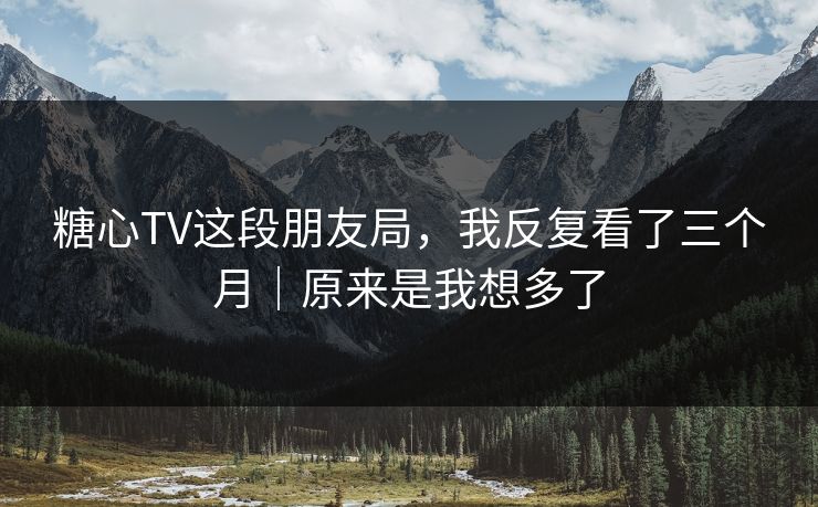 糖心TV这段朋友局，我反复看了三个月｜原来是我想多了