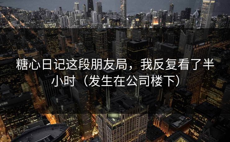 糖心日记这段朋友局，我反复看了半小时（发生在公司楼下）