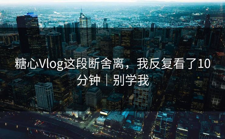 糖心Vlog这段断舍离，我反复看了10分钟｜别学我