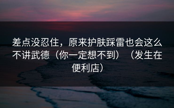 差点没忍住，原来护肤踩雷也会这么不讲武德（你一定想不到）（发生在便利店）