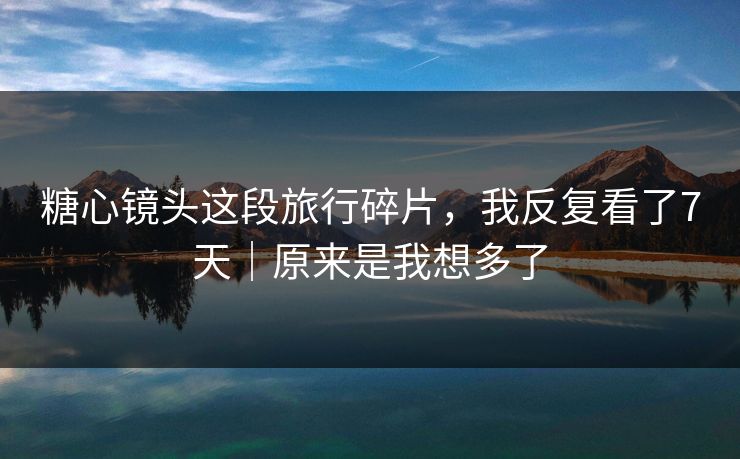 糖心镜头这段旅行碎片，我反复看了7天｜原来是我想多了
