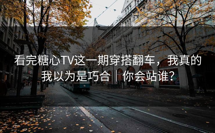看完糖心TV这一期穿搭翻车，我真的我以为是巧合｜你会站谁？